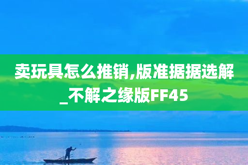 卖玩具怎么推销,版准据据选解_不解之缘版FF45