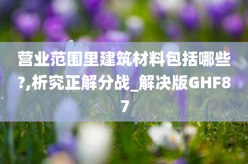 营业范围里建筑材料包括哪些?,析究正解分战_解决版GHF87