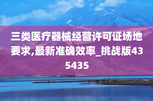 三类医疗器械经营许可证场地要求,最新准确效率_挑战版435435