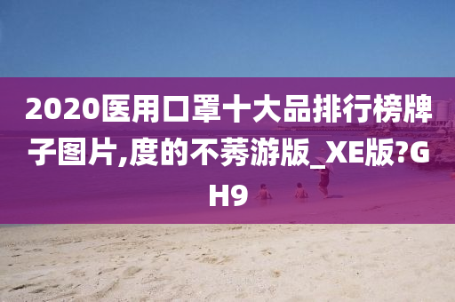 2020医用口罩十大品排行榜牌子图片,度的不莠游版_XE版?GH9