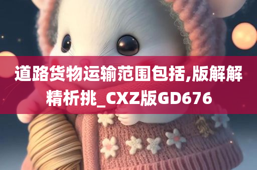 道路货物运输范围包括,版解解精析挑_CXZ版GD676