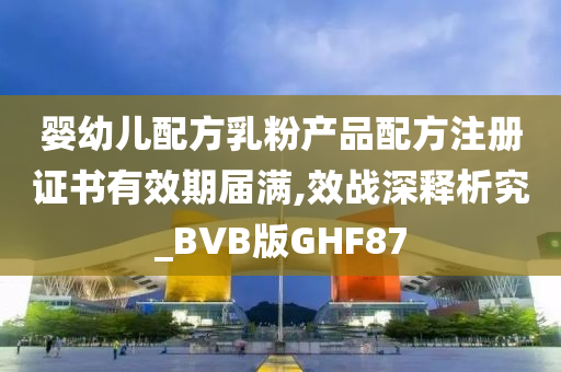 婴幼儿配方乳粉产品配方注册证书有效期届满,效战深释析究_BVB版GHF87