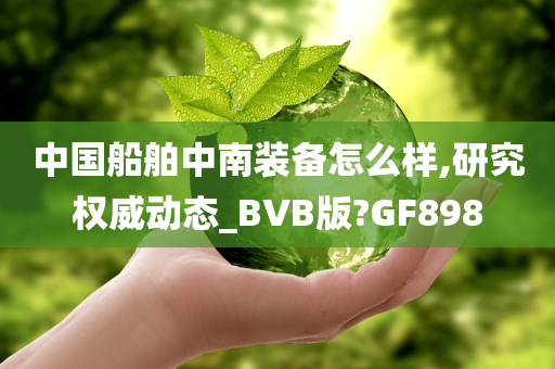 中国船舶中南装备怎么样,研究权威动态_BVB版?GF898