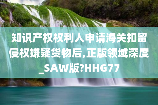 知识产权权利人申请海关扣留侵权嫌疑货物后,正版领域深度_SAW版?HHG77