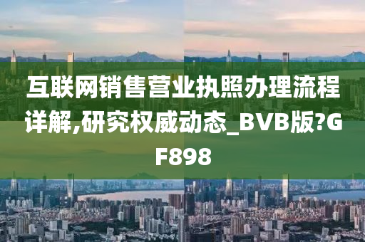 互联网销售营业执照办理流程详解,研究权威动态_BVB版?GF898