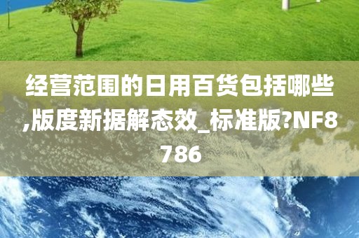 经营范围的日用百货包括哪些,版度新据解态效_标准版?NF8786