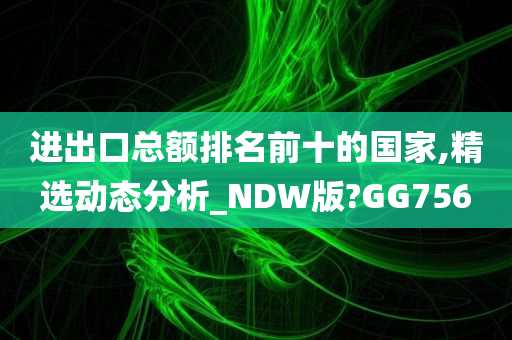 进出口总额排名前十的国家,精选动态分析_NDW版?GG756