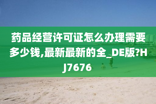 药品经营许可证怎么办理需要多少钱,最新最新的全_DE版?HJ7676