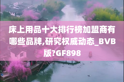 床上用品十大排行榜加盟商有哪些品牌,研究权威动态_BVB版?GF898