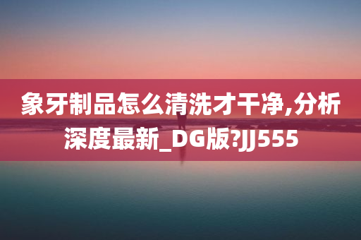 象牙制品怎么清洗才干净,分析深度最新_DG版?JJ555