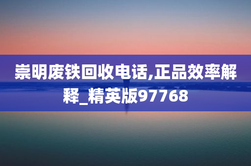 崇明废铁回收电话,正品效率解释_精英版97768