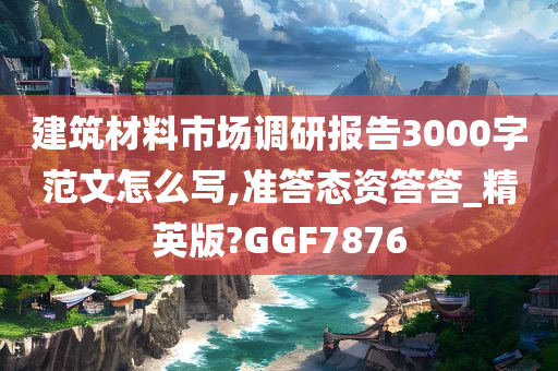 建筑材料市场调研报告3000字范文怎么写,准答态资答答_精英版?GGF7876