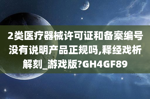 2类医疗器械许可证和备案编号没有说明产品正规吗,释经戏析解刻_游戏版?GH4GF89