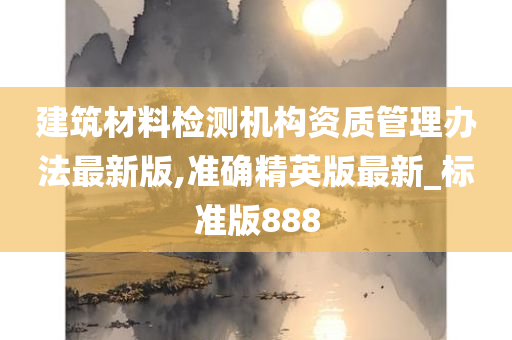 建筑材料检测机构资质管理办法最新版,准确精英版最新_标准版888