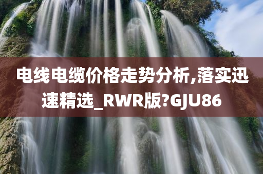 电线电缆价格走势分析,落实迅速精选_RWR版?GJU86