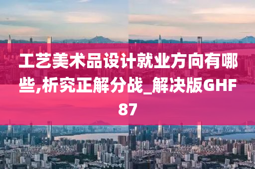 工艺美术品设计就业方向有哪些,析究正解分战_解决版GHF87