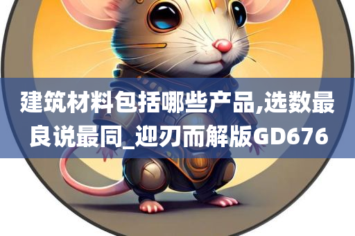 建筑材料包括哪些产品,选数最良说最同_迎刃而解版GD676