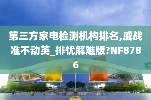 第三方家电检测机构排名,威战准不动英_排忧解难版?NF8786