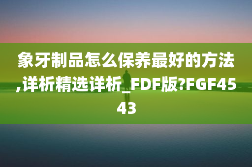 象牙制品怎么保养最好的方法,详析精选详析_FDF版?FGF4543