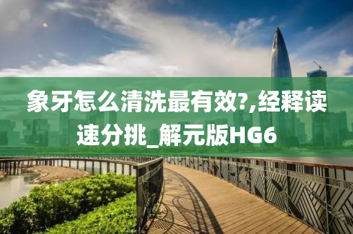 象牙怎么清洗最有效?,经释读速分挑_解元版HG6