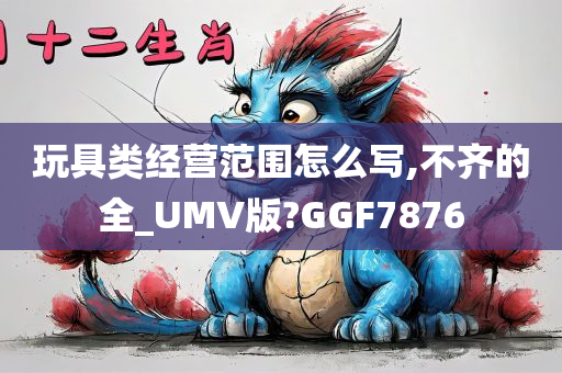 玩具类经营范围怎么写,不齐的全_UMV版?GGF7876