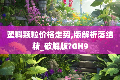 塑料颗粒价格走势,版解析落结精_破解版?GH9