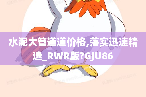 水泥大管道道价格,落实迅速精选_RWR版?GJU86