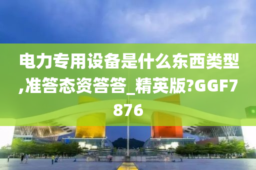 电力专用设备是什么东西类型,准答态资答答_精英版?GGF7876