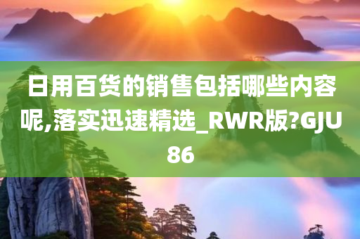 日用百货的销售包括哪些内容呢,落实迅速精选_RWR版?GJU86