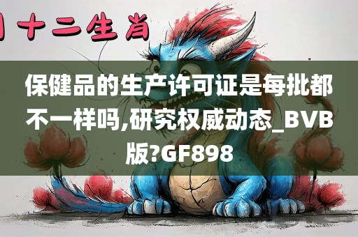 保健品的生产许可证是每批都不一样吗,研究权威动态_BVB版?GF898