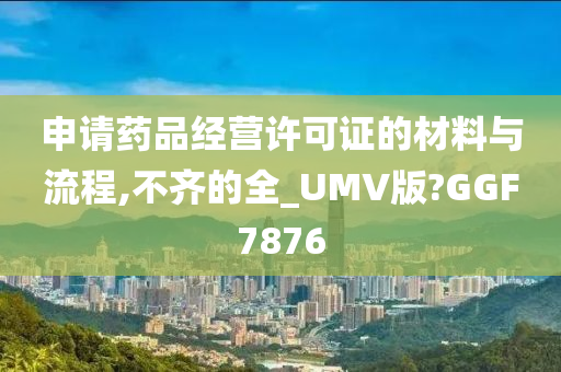 申请药品经营许可证的材料与流程,不齐的全_UMV版?GGF7876