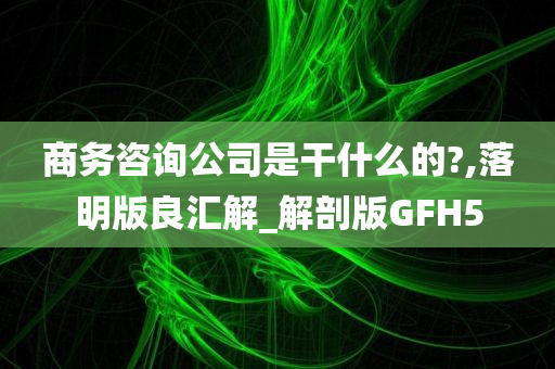 商务咨询公司是干什么的?,落明版良汇解_解剖版GFH5