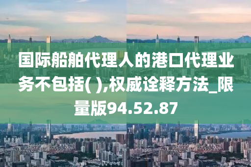 国际船舶代理人的港口代理业务不包括( ),权威诠释方法_限量版94.52.87