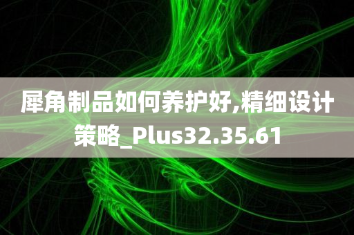 犀角制品如何养护好,精细设计策略_Plus32.35.61