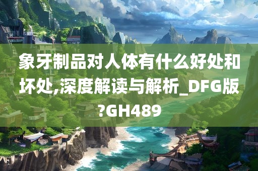 象牙制品对人体有什么好处和坏处,深度解读与解析_DFG版?GH489