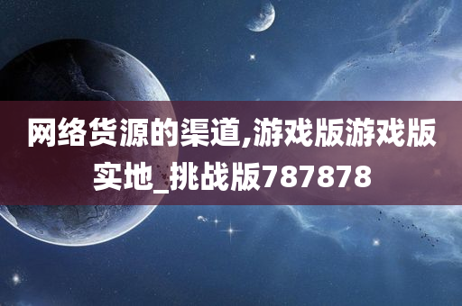 网络货源的渠道,游戏版游戏版实地_挑战版787878