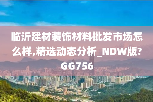 临沂建材装饰材料批发市场怎么样,精选动态分析_NDW版?GG756