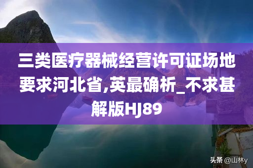 三类医疗器械经营许可证场地要求河北省,英最确析_不求甚解版HJ89