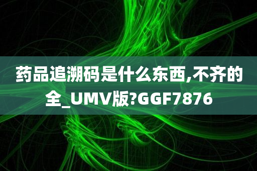 药品追溯码是什么东西,不齐的全_UMV版?GGF7876