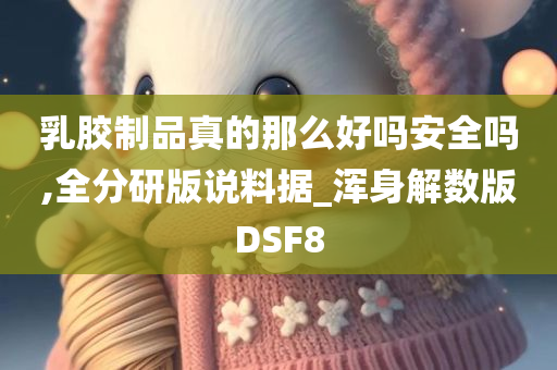 乳胶制品真的那么好吗安全吗,全分研版说料据_浑身解数版DSF8