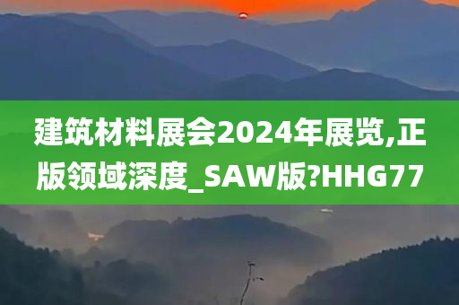 建筑材料展会2024年展览,正版领域深度_SAW版?HHG77