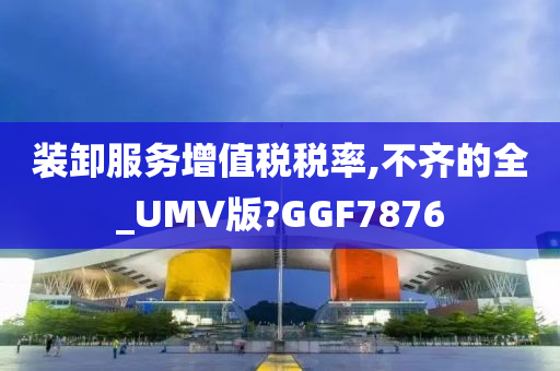 装卸服务增值税税率,不齐的全_UMV版?GGF7876