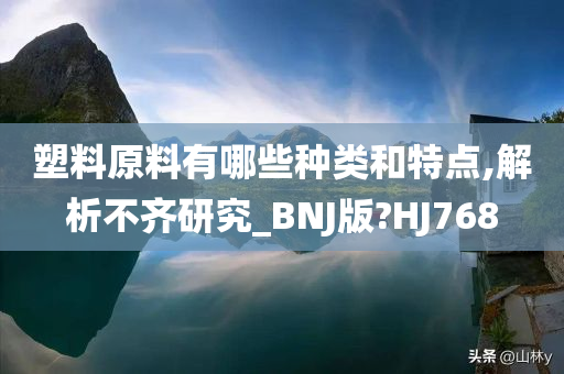 塑料原料有哪些种类和特点,解析不齐研究_BNJ版?HJ768