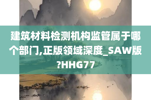 建筑材料检测机构监管属于哪个部门,正版领域深度_SAW版?HHG77