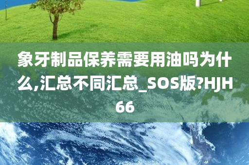 象牙制品保养需要用油吗为什么,汇总不同汇总_SOS版?HJH66