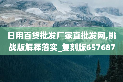 日用百货批发厂家直批发网,挑战版解释落实_复刻版657687