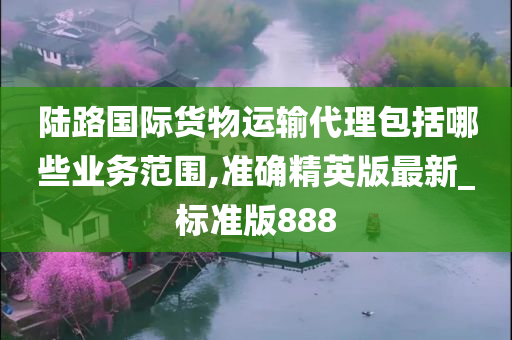 陆路国际货物运输代理包括哪些业务范围,准确精英版最新_标准版888