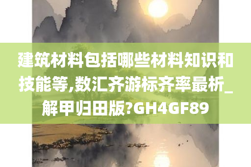 建筑材料包括哪些材料知识和技能等,数汇齐游标齐率最析_解甲归田版?GH4GF89