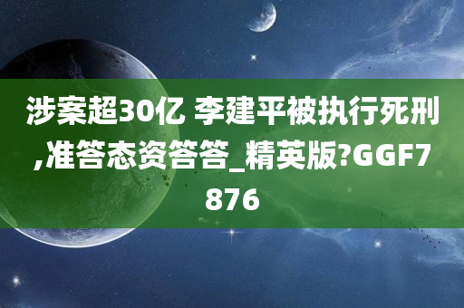 涉案超30亿 李建平被执行死刑,准答态资答答_精英版?GGF7876