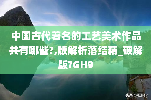 中国古代著名的工艺美术作品共有哪些?,版解析落结精_破解版?GH9